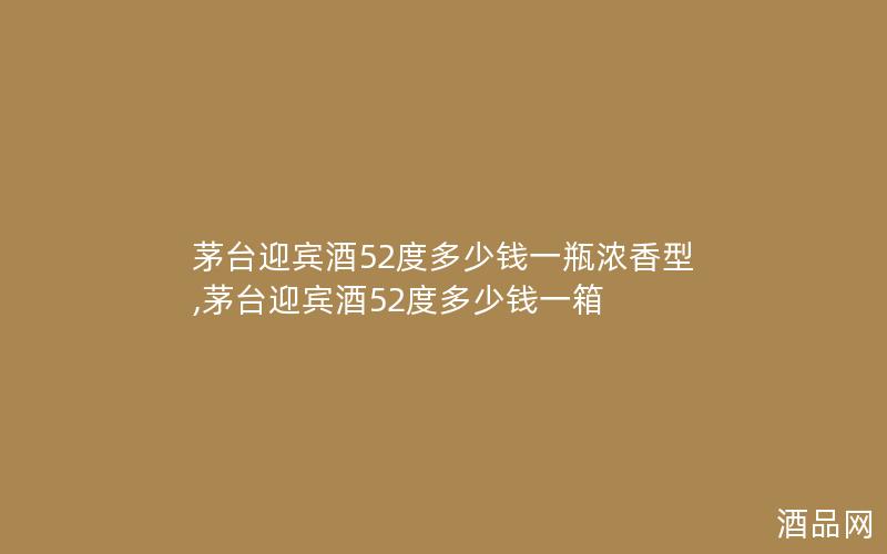 茅台迎宾酒52度多少钱一瓶浓香型,茅台迎宾酒52度多少钱一箱