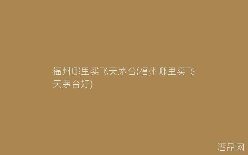 福州哪里买飞天茅台(福州哪里买飞天茅台好) 福州哪里买飞天茅台(福州哪里买飞天茅台好)