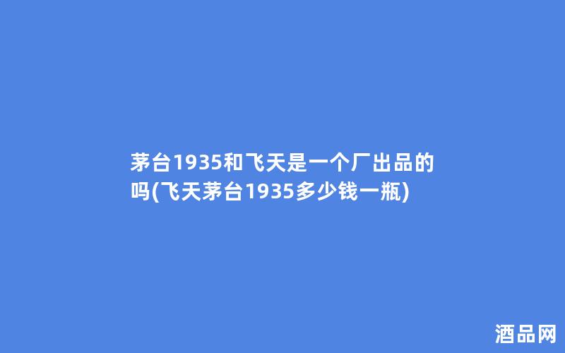 茅台1935和飞天是一个厂出品的吗(飞天茅台1935多少钱一瓶)