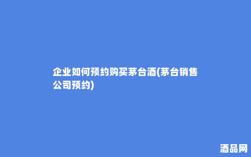 企业如何预约购买茅台酒(茅台销售公司预约)