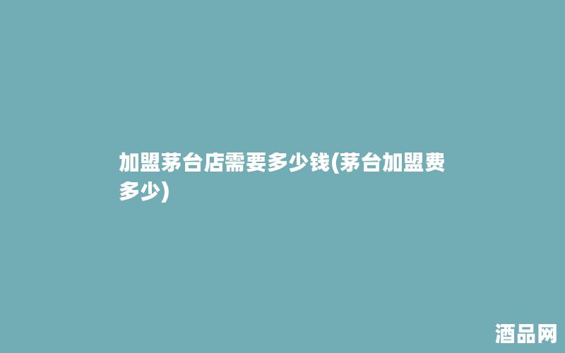 加盟茅台店需要多少钱(茅台加盟费多少)
