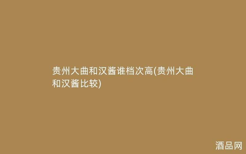 贵州大曲和汉酱谁档次高(贵州大曲和汉酱比较)