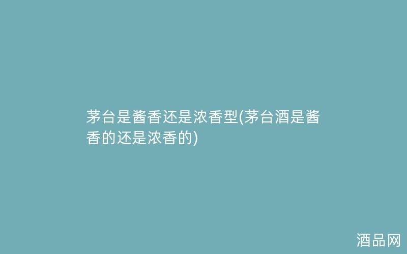 茅台是酱香还是浓香型(茅台酒是酱香的还是浓香的)