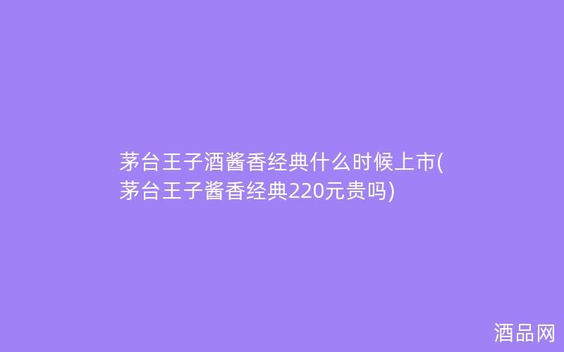 茅台王子酒酱香经典什么时候上市(茅台王子酱香经典220元贵吗)