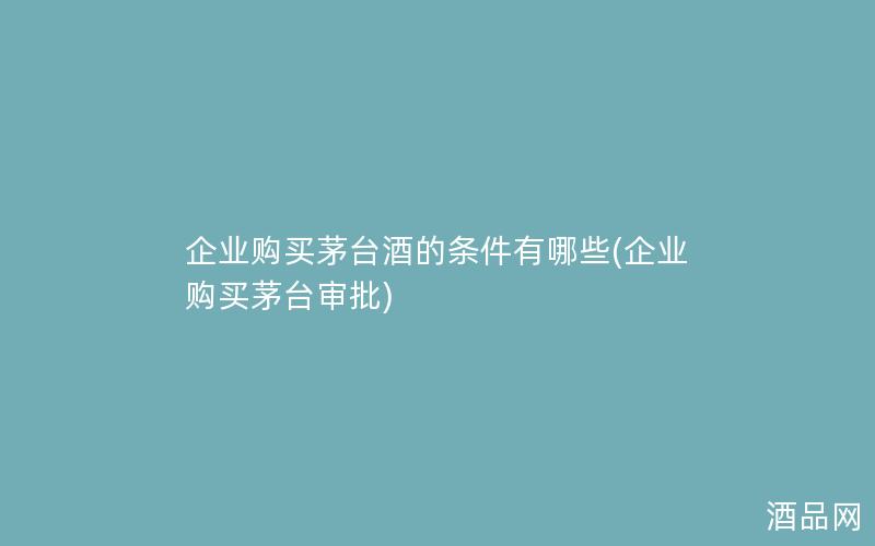 企业购买茅台酒的条件有哪些(企业购买茅台审批)