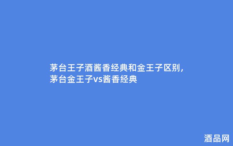 茅台王子酒酱香经典和金王子区别,茅台金王子vs酱香经典 茅台王子酒酱香经典和金王子区别,茅台金王子vs酱香经典