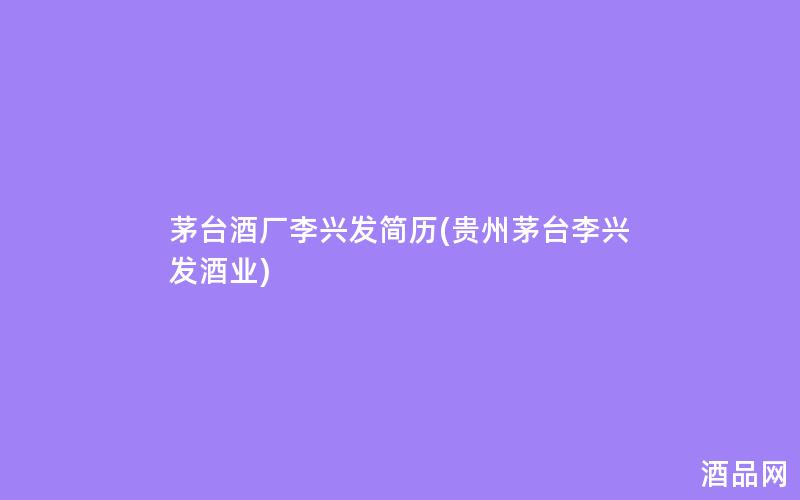 茅台酒厂李兴发简历(贵州茅台李兴发酒业)