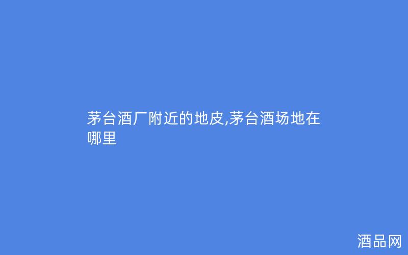 茅台酒厂附近的地皮,茅台酒场地在哪里 茅台酒厂附近的地皮,茅台酒场地在哪里