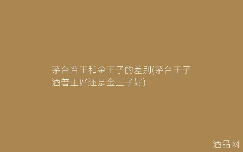 茅台普王和金王子的差别(茅台王子酒普王好还是金王子好) 茅台普王和金王子的差别(茅台王子酒普王好还是金王子好)
