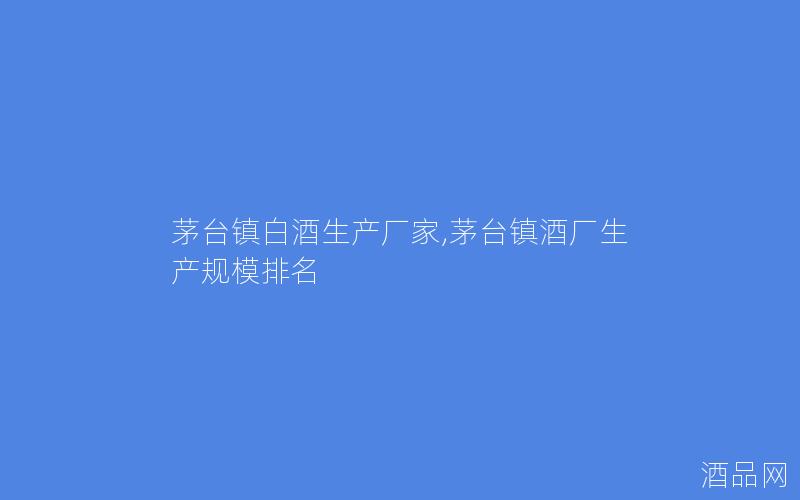 茅台镇白酒生产厂家,茅台镇酒厂生产规模排名