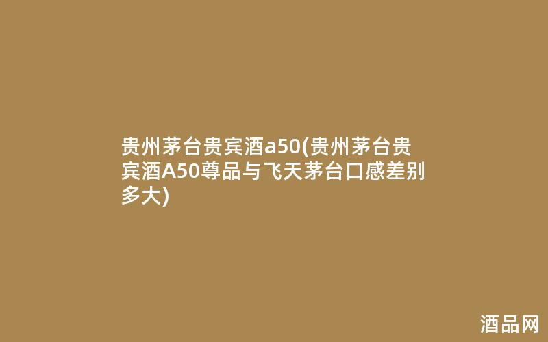 贵州茅台贵宾酒a50(贵州茅台贵宾酒A50尊品与飞天茅台口感差别多大)