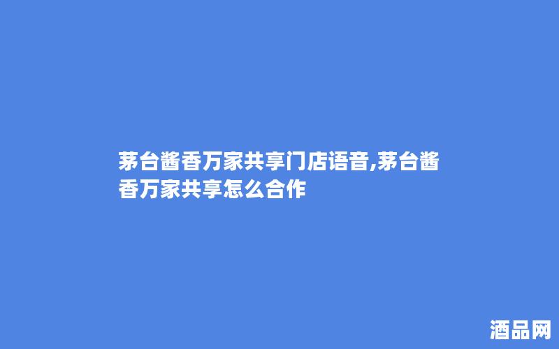茅台酱香万家共享门店语音,茅台酱香万家共享怎么合作