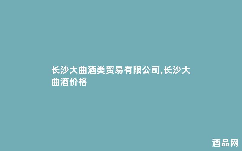 长沙大曲酒类贸易有限公司,长沙大曲酒价格