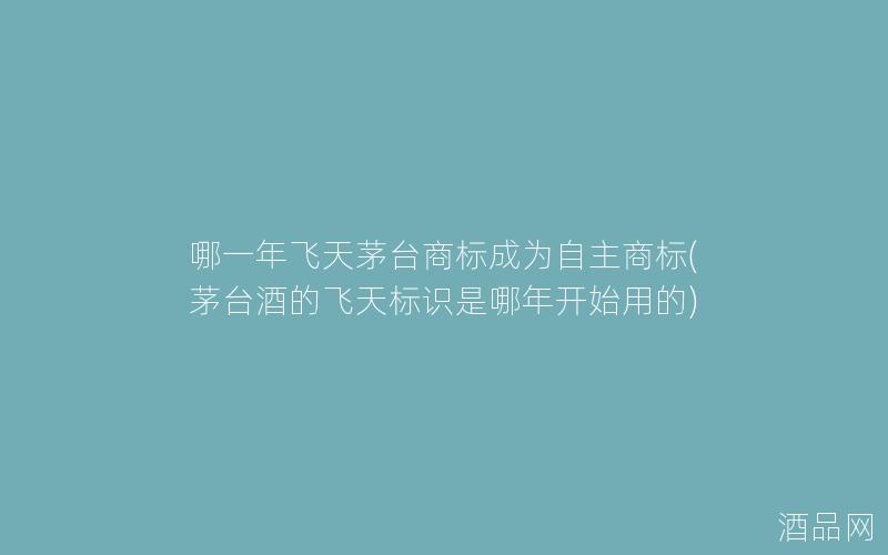 哪一年飞天茅台商标成为自主商标(茅台酒的飞天标识是哪年开始用的)