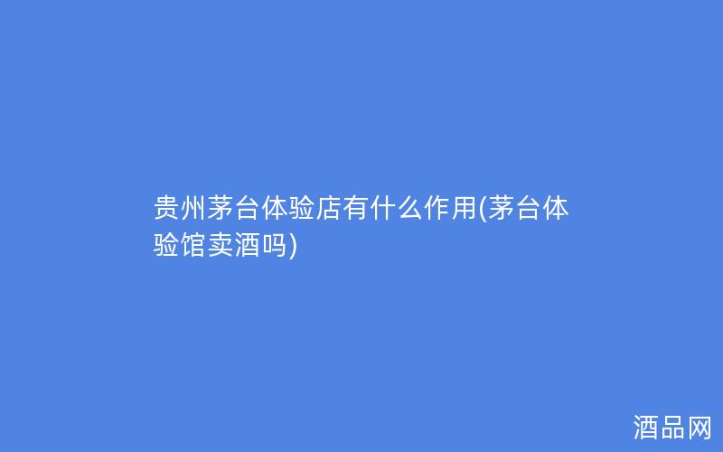 贵州茅台体验店有什么作用(茅台体验馆卖酒吗)