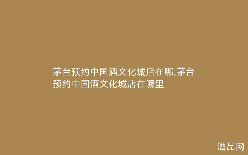 茅台预约中国酒文化城店在哪,茅台预约中国酒文化城店在哪里