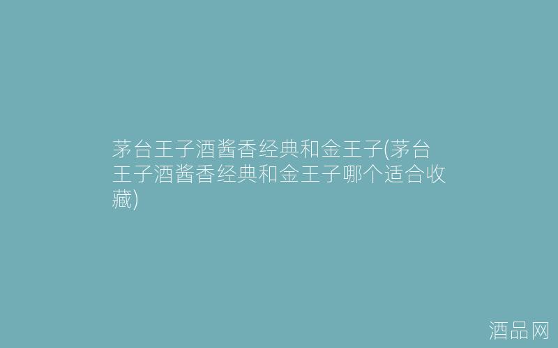 茅台王子酒酱香经典和金王子(茅台王子酒酱香经典和金王子哪个适合收藏)
