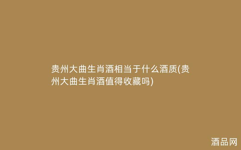 贵州大曲生肖酒相当于什么酒质(贵州大曲生肖酒值得收藏吗)