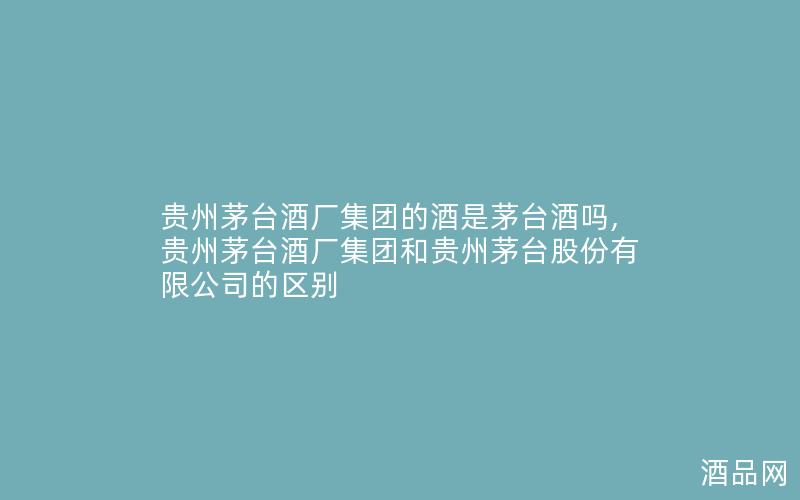 贵州茅台酒厂集团的酒是茅台酒吗,贵州茅台酒厂集团和贵州茅台股份有限公司的区别