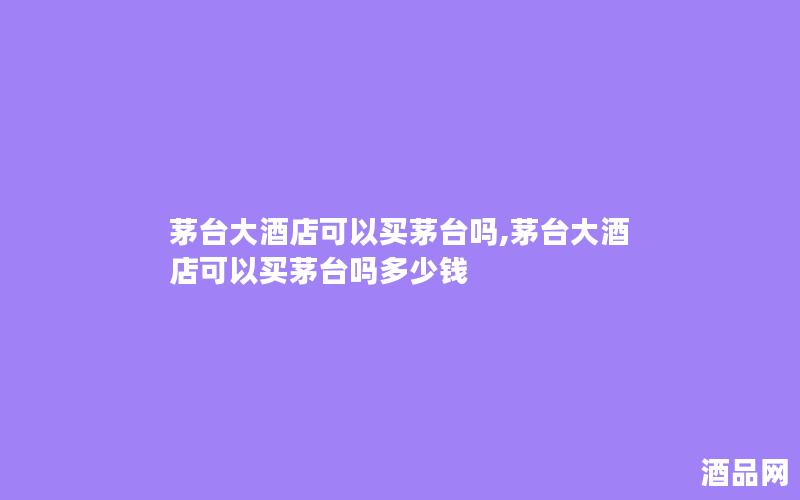 茅台大酒店可以买茅台吗,茅台大酒店可以买茅台吗多少钱 茅台大酒店可以买茅台吗,茅台大酒店可以买茅台吗多少钱