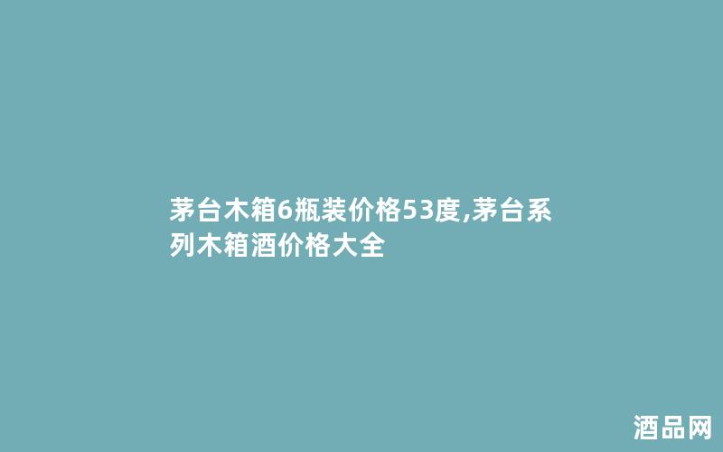 茅台木箱6瓶装价格53度,茅台系列木箱酒价格大全