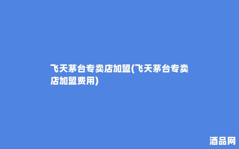 飞天茅台专卖店加盟(飞天茅台专卖店加盟费用)