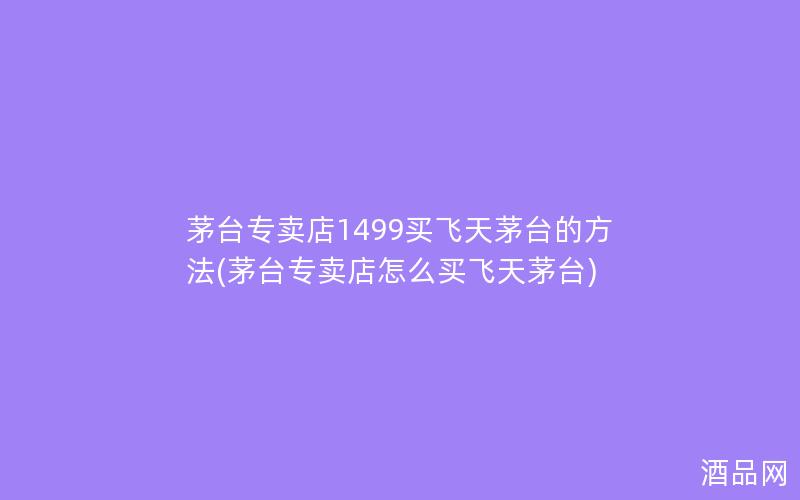 茅台专卖店1499买飞天茅台的方法(茅台专卖店怎么买飞天茅台)