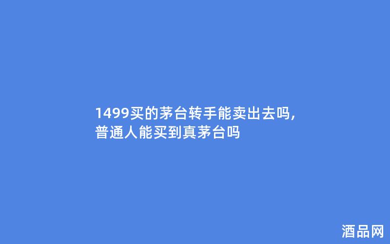 1499买的茅台转手能卖出去吗,普通人能买到真茅台吗 1499买的茅台转手能卖出去吗,普通人能买到真茅台吗