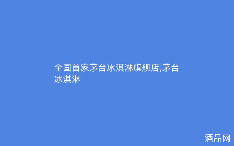 全国首家茅台冰淇淋旗舰店,茅台 冰淇淋