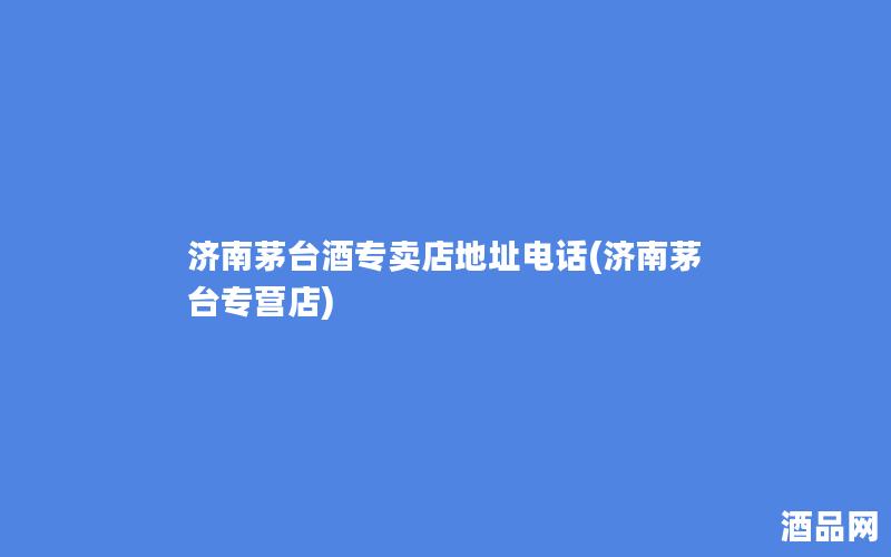 济南茅台酒专卖店地址电话(济南茅台专营店)