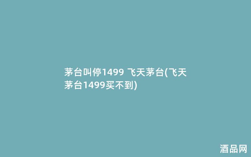 茅台叫停1499 飞天茅台(飞天茅台1499买不到)