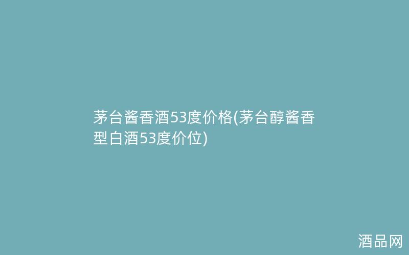茅台酱香酒53度价格(茅台醇酱香型白酒53度价位)
