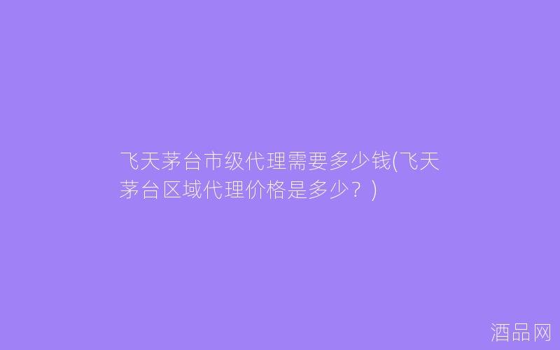 飞天茅台市级代理需要多少钱(飞天茅台区域代理价格是多少？)