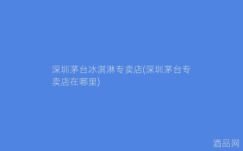 深圳茅台冰淇淋专卖店(深圳茅台专卖店在哪里)