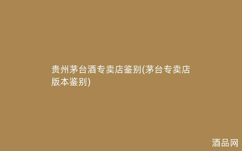 贵州茅台酒专卖店鉴别(茅台专卖店版本鉴别)