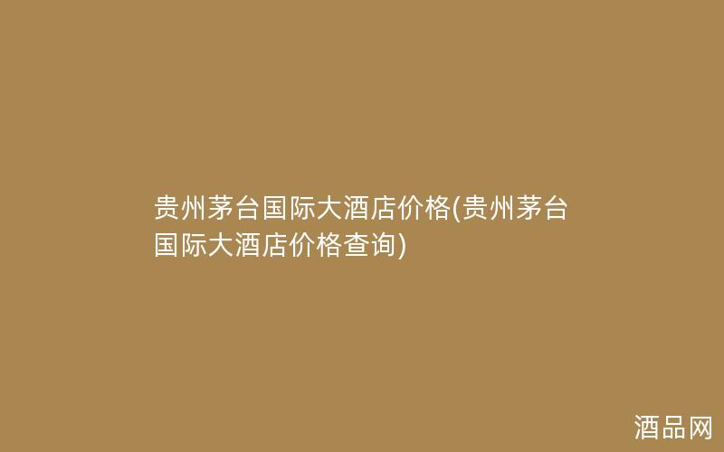 贵州茅台国际大酒店价格(贵州茅台国际大酒店价格查询)