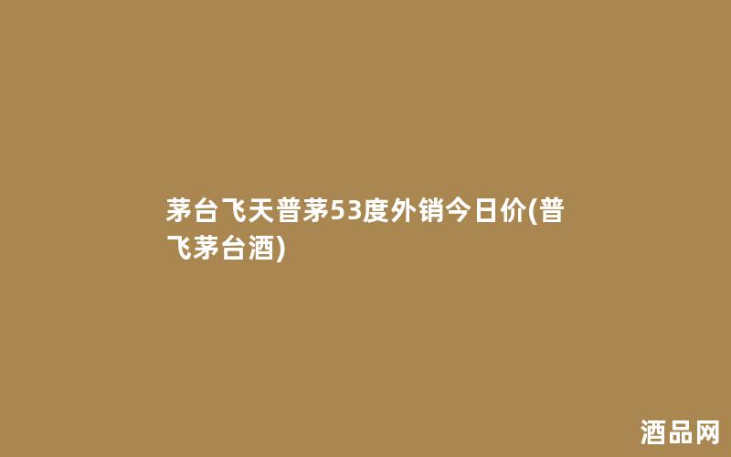 茅台飞天普茅53度外销今日价(普飞茅台酒)