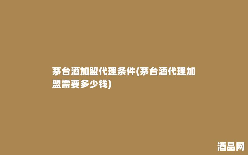 茅台酒加盟代理条件(茅台酒代理加盟需要多少钱)
