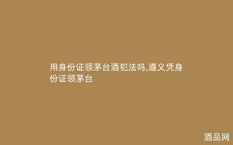 用身份证领茅台酒犯法吗,遵义凭身份证领茅台