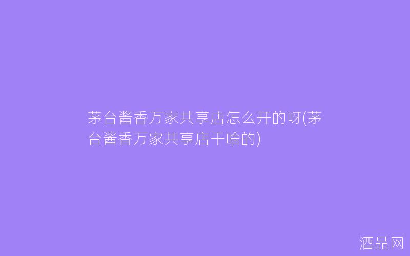 茅台酱香万家共享店怎么开的呀(茅台酱香万家共享店干啥的) 茅台酱香万家共享店怎么开的呀(茅台酱香万家共享店干啥的)