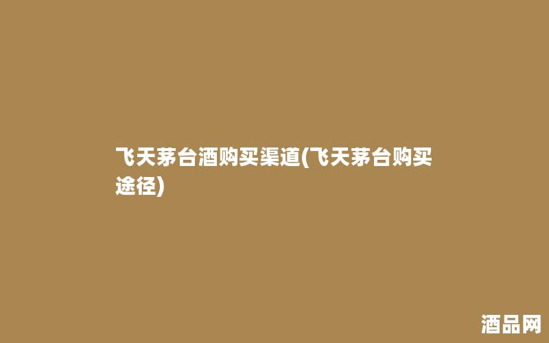 飞天茅台酒购买渠道(飞天茅台购买途径) 飞天茅台酒购买渠道(飞天茅台购买途径)