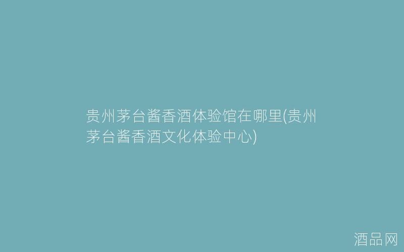 贵州茅台酱香酒体验馆在哪里(贵州茅台酱香酒文化体验中心)