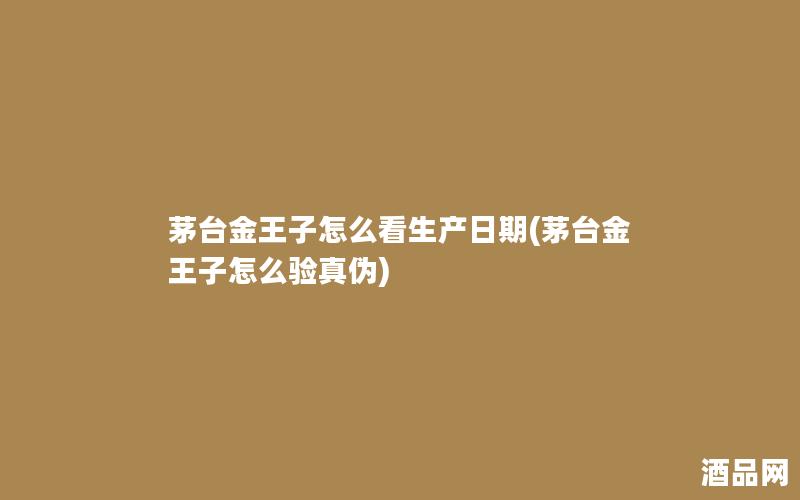 茅台金王子怎么看生产日期(茅台金王子怎么验真伪)