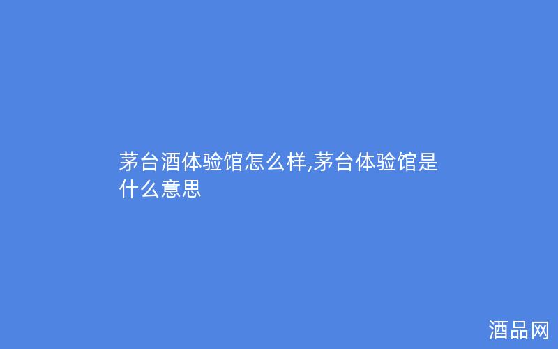 茅台酒体验馆怎么样,茅台体验馆是什么意思