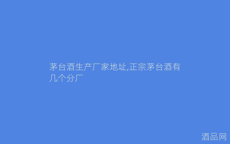 茅台酒生产厂家地址,正宗茅台酒有几个分厂