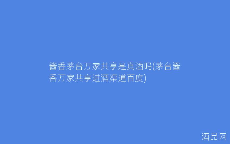酱香茅台万家共享是真酒吗(茅台酱香万家共享进酒渠道百度) 酱香茅台万家共享是真酒吗(茅台酱香万家共享进酒渠道百度)