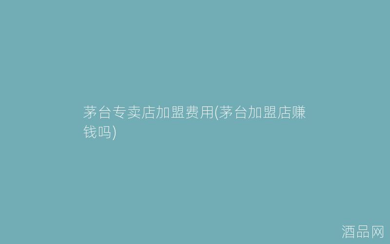 茅台专卖店加盟费用(茅台加盟店赚钱吗)