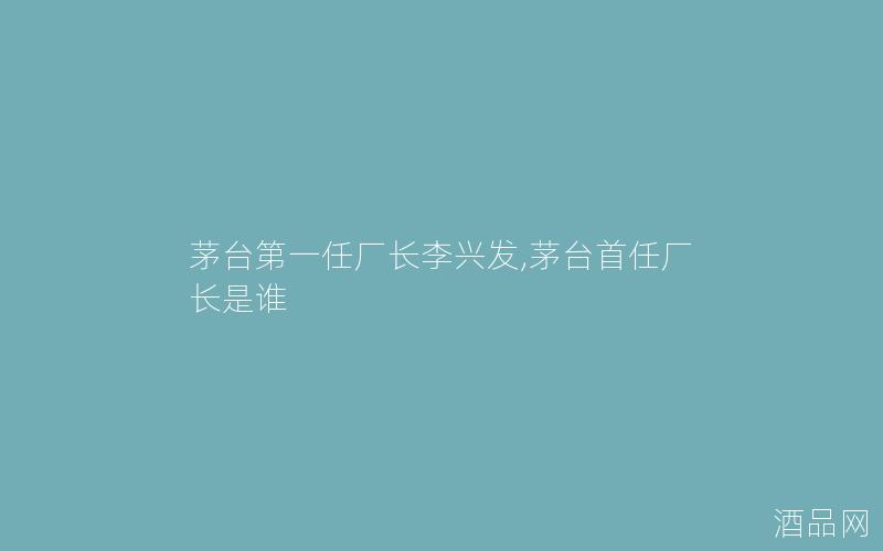 茅台第一任厂长李兴发,茅台首任厂长是谁