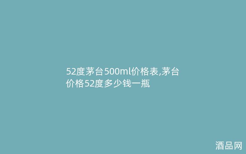 52度茅台500ml价格表,茅台价格52度多少钱一瓶