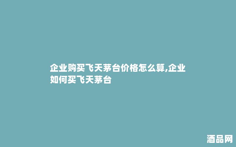 企业购买飞天茅台价格怎么算,企业如何买飞天茅台 企业购买飞天茅台价格怎么算,企业如何买飞天茅台